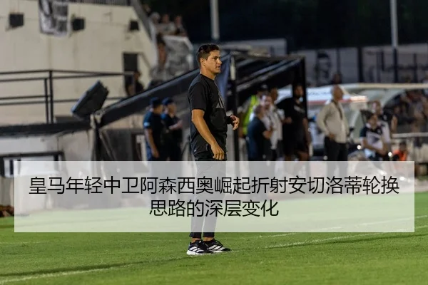皇马年轻中卫阿森西奥崛起折射安切洛蒂轮换思路的深层变化