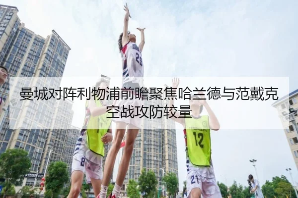 曼城对阵利物浦前瞻聚焦哈兰德与范戴克空战攻防较量