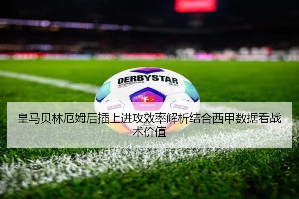 皇马贝林厄姆后插上进攻效率解析结合西甲数据看战术价值