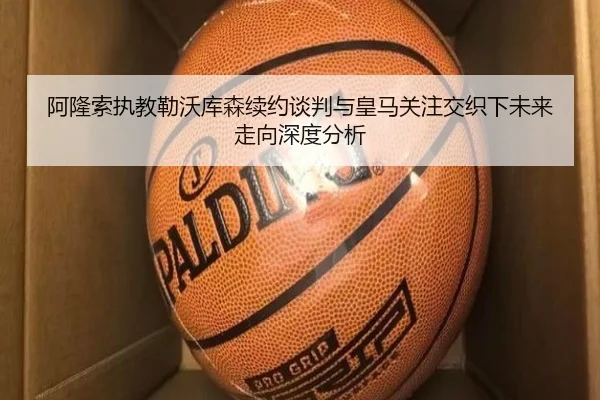 阿隆索执教勒沃库森续约谈判与皇马关注交织下未来走向深度分析
