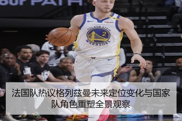 法国队热议格列兹曼未来定位变化与国家队角色重塑全景观察