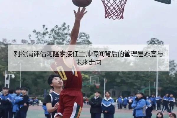 利物浦评估阿隆索接任主帅传闻背后的管理层态度与未来走向