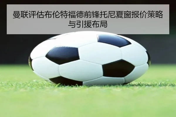 曼联评估布伦特福德前锋托尼夏窗报价策略与引援布局