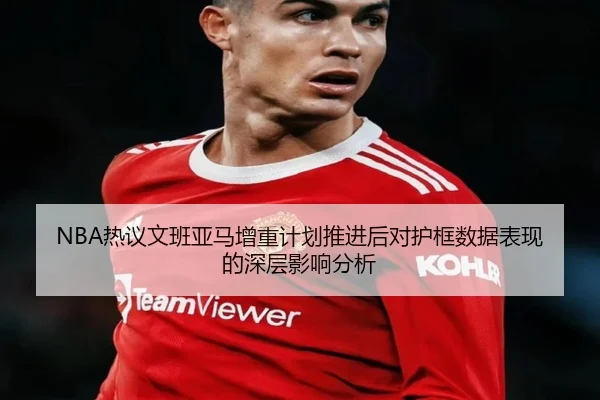 NBA热议文班亚马增重计划推进后对护框数据表现的深层影响分析