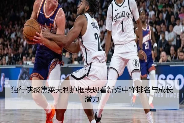 独行侠聚焦莱夫利护框表现看新秀中锋排名与成长潜力