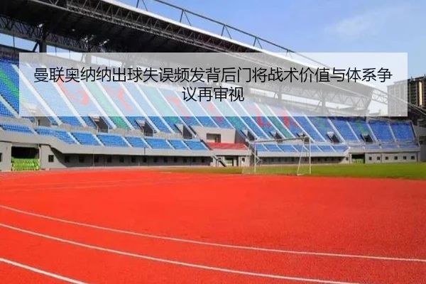 曼联奥纳纳出球失误频发背后门将战术价值与体系争议再审视