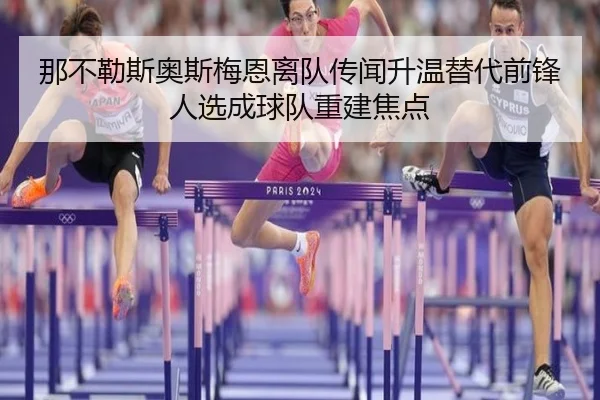 那不勒斯奥斯梅恩离队传闻升温替代前锋人选成球队重建焦点