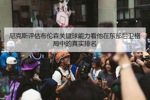 尼克斯评估布伦森关键球能力看他在东部后卫格局中的真实排名