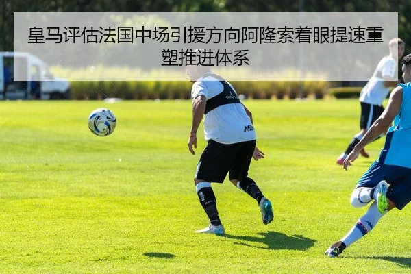 皇马评估法国中场引援方向阿隆索着眼提速重塑推进体系
