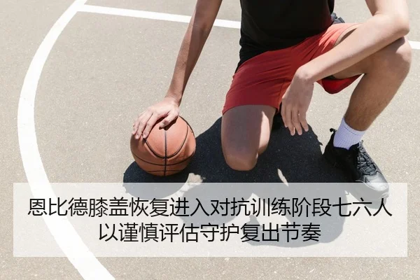 恩比德膝盖恢复进入对抗训练阶段七六人以谨慎评估守护复出节奏