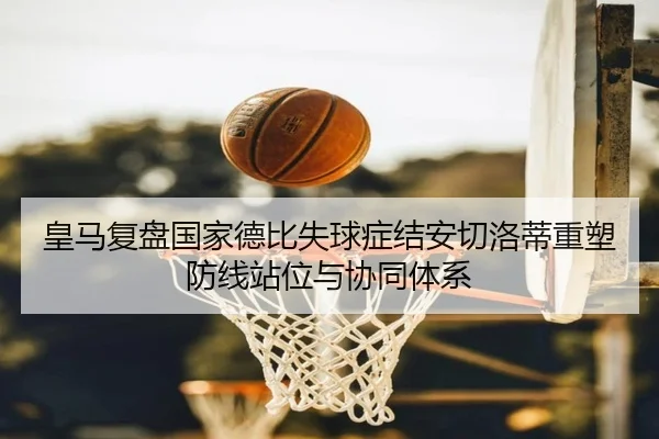 皇马复盘国家德比失球症结安切洛蒂重塑防线站位与协同体系